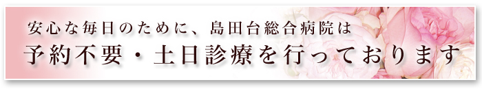 安心な毎日のために、島田台病院は 予約不要・土日診療を行っております